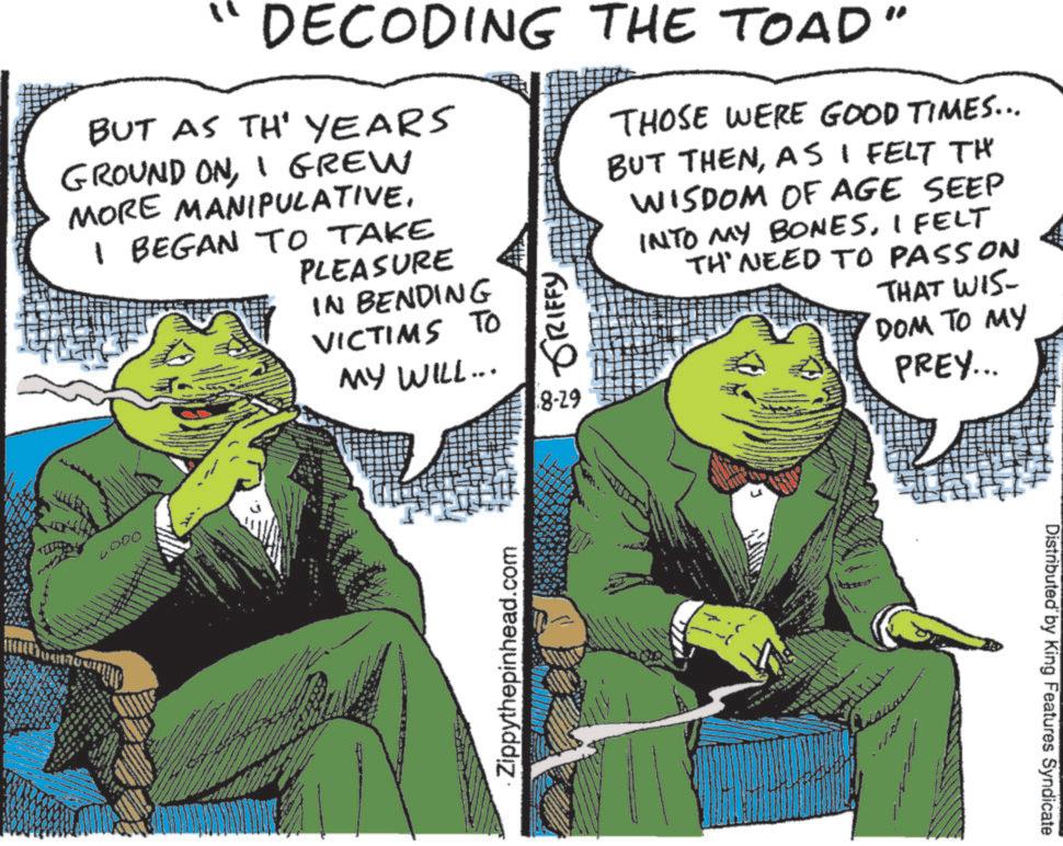Publication OCR: DECODING THE TOAD" BUT AS TH' YEARS GROUND ONI GREW MORE MANIPULATIVEI BEGAN TO TAKE PLEASURE IN BENDING VICTIMS TO MY WILL... GRIFFY 8-29 THOSE WERE GOOD TIMES... BUT THENAS I FELT TH WISDOM OF AGE SEEP INTO MY BONESI FELT TH' NEED TO PASSON THAT WIS DOM TO MY PREY... 4000 Zippythepinhead.com Distributed by King Features Syndicate DECODING THE TOAD " BUT AS TH ' YEARS GROUND ONI GREW MORE MANIPULATIVEI BEGAN TO TAKE PLEASURE IN BENDING VICTIMS TO MY WILL ... GRIFFY 8-29 THOSE WERE GOOD TIMES ... BUT THENAS I FELT TH WISDOM OF AGE SEEP INTO MY BONESI FELT TH ' NEED TO PASSON THAT WIS DOM TO MY PREY ... 4000 Zippythepinhead.com Distributed by King Features Syndicate