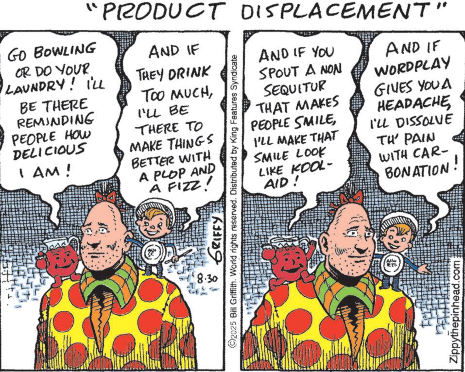 Costume design OCR: ?? PRODUCT DISPLACEMENT" AND IF THEY DRINK GO BOWLING OR DO YOUR LAUNDRY! I'LL BE THERE REMINDING PEOPLE HOW DELICIOUS I AM! TOO MUCHI'LL BE THERE TO MAKE THINGS BETTER WITH A PLOP AND A FIZZ! 8.30 GRIFFY ©2025 Bill Griffith. World rights reserved. Distributed by King Features Syndicate AND IF YOU SPOUT A NON SEQUITUR THAT MAKES PEOPLE SMILEI'LL MAKE THAT SMILE LOOK LIKE KOOL- AID! AND IF WORDPLAY GIVES YOU A HEADACHEI'LL DISSOLVE TH' PAIN WITH CAR- BONATION! .com Zippythepinhead. ? ? PRODUCT DISPLACEMENT " AND IF THEY DRINK GO BOWLING OR DO YOUR LAUNDRY ! I'LL BE THERE REMINDING PEOPLE HOW DELICIOUS I AM ! TOO MUCHI'LL BE THERE TO MAKE THINGS BETTER WITH A PLOP AND A FIZZ ! 8.30 GRIFFY © 2025 Bill Griffith . World rights reserved . Distributed by King Features Syndicate AND IF YOU SPOUT A NON SEQUITUR THAT MAKES PEOPLE SMILEI'LL MAKE THAT SMILE LOOK LIKE KOOL- AID ! AND IF WORDPLAY GIVES YOU A HEADACHEI'LL DISSOLVE TH ' PAIN WITH CAR- BONATION ! .com Zippythepinhead .