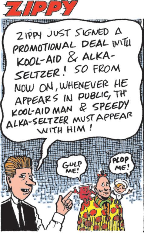 Publication OCR: ZIPPY ZIPPY JUST SIGNED A PROMOTIONAL DEAL WITH KOOL-AID & ALKA- SELTZER! SO FROM NOW ONWHENEVER HE APPEARS IN PUBLICTH' KOOL-AID MAN & SPEEDY ALKA-SELTZER MUST APPEAR WITH HIM! GULP ME! PLOP ME! ZIPPY ZIPPY JUST SIGNED A PROMOTIONAL DEAL WITH KOOL - AID & ALKA- SELTZER ! SO FROM NOW ONWHENEVER HE APPEARS IN PUBLICTH ' KOOL - AID MAN & SPEEDY ALKA - SELTZER MUST APPEAR WITH HIM ! GULP ME ! PLOP ME !