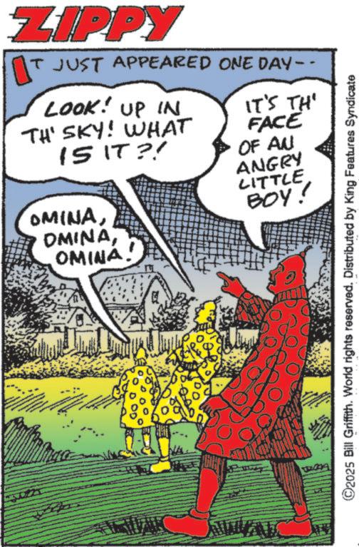 Animation OCR: ZIPPY IT JUST APPEARED ONE DAY -- LOOK! UP IN TH' SKY! WHAT 15 IT?! OMINAOMINA! IT'S TH' FACE OF AN ANGRY LITTLE BOY! ©2025 Bill Griffith. World rights reserved. Distributed by King Features Syndicate ZIPPY IT JUST APPEARED ONE DAY -- LOOK ! UP IN TH ' SKY ! WHAT 15 IT ?! OMINAOMINA ! IT'S TH ' FACE OF AN ANGRY LITTLE BOY ! © 2025 Bill Griffith . World rights reserved . Distributed by King Features Syndicate