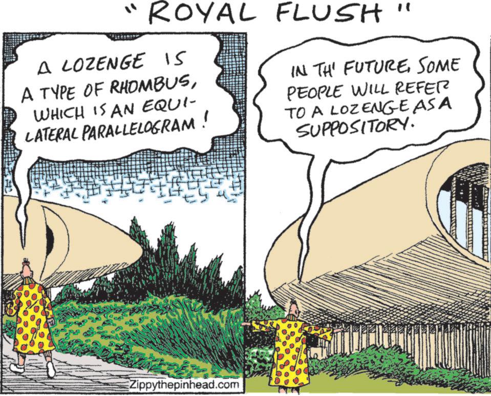 Fiction OCR: ROYAL FLUSH" A LOZENGE IS A TYPE OF RHOMBUSWHICH IS AN EQUI- LATERAL PARALLELOGRAM! IN THE FUTURESOME PEOPLE WILL REFER TO A LOZENGE AS A SUPPOSITORY. ES Zippythepinhead.com ROYAL FLUSH " A LOZENGE IS A TYPE OF RHOMBUSWHICH IS AN EQUI- LATERAL PARALLELOGRAM ! IN THE FUTURESOME PEOPLE WILL REFER TO A LOZENGE AS A SUPPOSITORY . ES Zippythepinhead.com