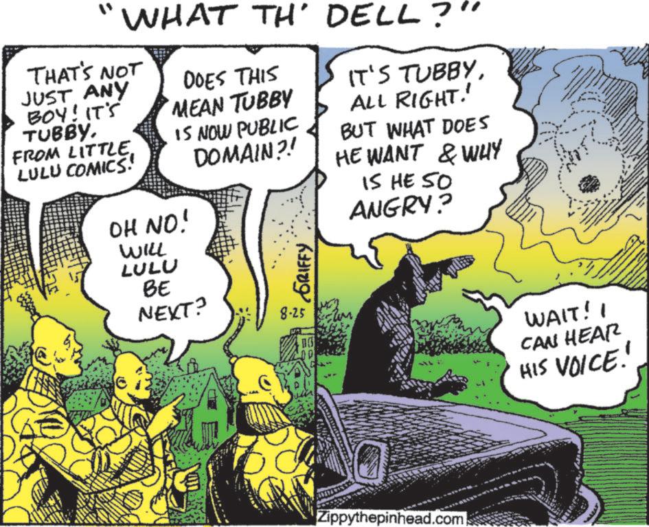 Animated cartoon OCR: WHAT TH' DELL?" THAT'S NOT JUST ANY BOY! IT'S TUBBY. DOES THIS MEAN TUBBY FROM LITTLE. LULU COMICS! IS NOW PUBLIC DOMAIN?! OH NO! IT'S TUBBYALL RIGHT.' BUT WHAT DOES HE WANT & WHY IS HE 50 ANGRY? WILL LULU BE NEXT? GRIFFY 8-25 DO Zippythepinhead.com WAIT! I CAN HEAR HIS VOICE!! WHAT TH ' DELL ? " THAT'S NOT JUST ANY BOY ! IT'S TUBBY . DOES THIS MEAN TUBBY FROM LITTLE . LULU COMICS ! IS NOW PUBLIC DOMAIN ?! OH NO ! IT'S TUBBYALL RIGHT . ' BUT WHAT DOES HE WANT & WHY IS HE 50 ANGRY ? WILL LULU BE NEXT ? GRIFFY 8-25 DO Zippythepinhead.com WAIT ! I CAN HEAR HIS VOICE !!