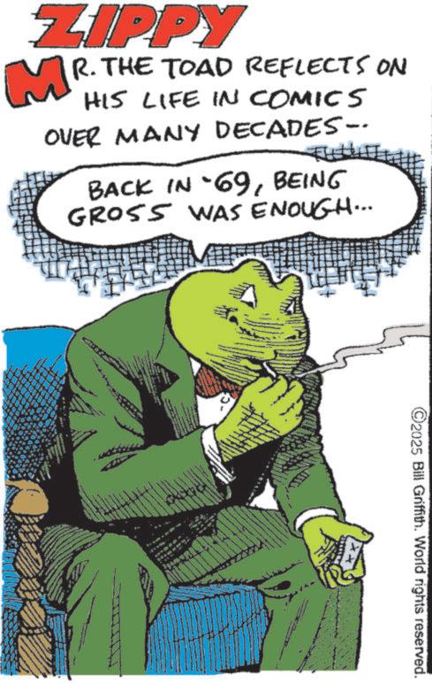 Comics OCR: ZIPPY MR. THE TOAD REFLECTS ON HIS LIFE IN COMICS OVER MANY DECADES- BACK IN -69BEING GROSS WAS ENOUGH... 15 ©2025 Bill Griffith. World rights reserved. ZIPPY MR . THE TOAD REFLECTS ON HIS LIFE IN COMICS OVER MANY DECADES- BACK IN -69BEING GROSS WAS ENOUGH ... 15 © 2025 Bill Griffith . World rights reserved .