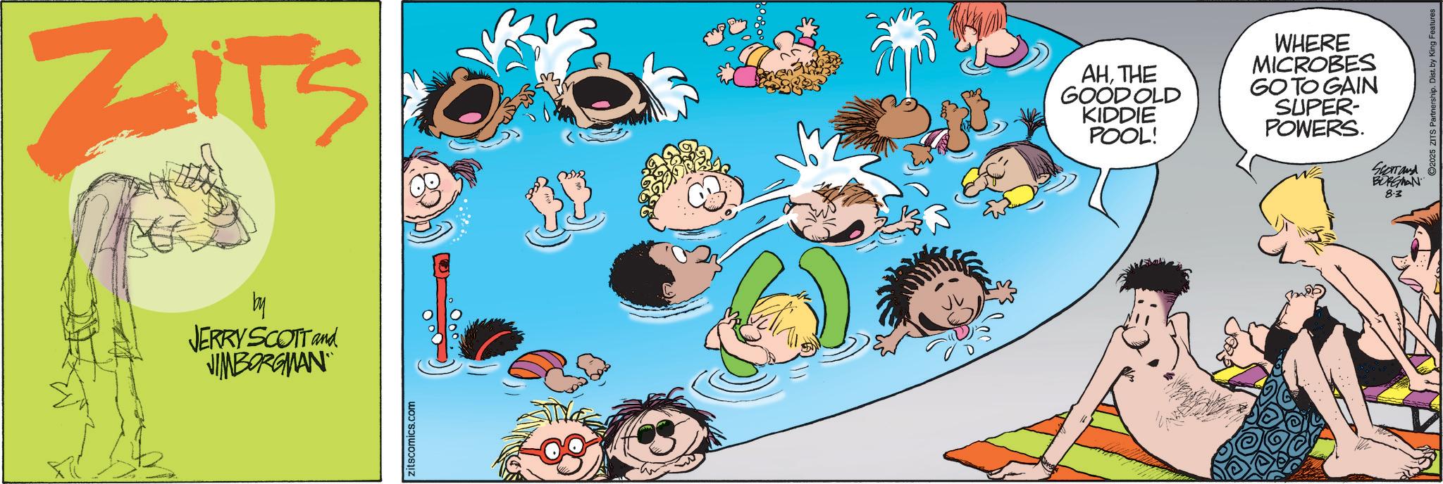 Fictional character OCR: ZITS by JERRY SCOTT and JIMBORGMAN zitscomics.com AHTHE GOOD OLD KIDDIE POOL! WHERE MICROBES GO TO GAIN SUPER- POWERS. SERTand BORGMAN 8.3 2025 ZITS Partnership. Dist. by King Features ZITS by JERRY SCOTT and JIMBORGMAN zitscomics.com AHTHE GOOD OLD KIDDIE POOL ! WHERE MICROBES GO TO GAIN SUPER- POWERS . SERTand BORGMAN 8.3 2025 ZITS Partnership . Dist . by King Features
