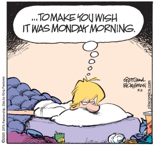 Fictional character OCR: 2025 ZITS Partnership. Dist. by King Features ... TO MAKE YOU WISH IT WAS MONDAY MORNING. SCOTT and BORGMAN B.Z zitscomics.com 2025 ZITS Partnership . Dist . by King Features ... TO MAKE YOU WISH IT WAS MONDAY MORNING . SCOTT and BORGMAN B.Z zitscomics.com