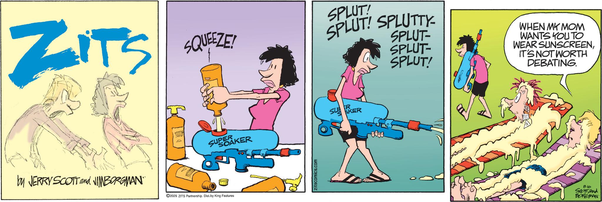 Graphic design OCR: ZITS SQUEEZE! SPLUT! SPLUT! SPLUTTY SPLUT- SPLUT- SPLUT! SUPEAKER by JERRY SCOTT and NIMBORGMAN¨¨ 2025 ZITS Partnership. Dist. by King Features Zitscomics.com SUKER 0099 WHEN MY MOM WANTS YOU TO WEAR SUNSCREENIT'S NOT WORTH DEBATING. 8-10 SCOTT and BORGMAN ZITS SQUEEZE ! SPLUT ! SPLUT ! SPLUTTY SPLUT- SPLUT- SPLUT ! SUPEAKER by JERRY SCOTT and NIMBORGMAN¨¨ 2025 ZITS Partnership . Dist . by King Features Zitscomics.com SUKER 0099 WHEN MY MOM WANTS YOU TO WEAR SUNSCREENIT'S NOT WORTH DEBATING . 8-10 SCOTT and BORGMAN