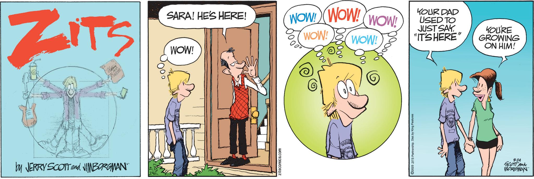 Publication OCR: ZITS SARA! HE'S HERE! WOW! WOW! WOW! JUST SAY WOW! WOW! "IT'S HERE" WOW! YOUR DAD USED TO YOU'RE GROWING ON HIM! by JERRY SCOTT and JIMBORGMAN zitscomics.com 2025 ZITS Partnership. Dist. by King Features 8.24 SCOTT and BORGMAN ZITS SARA ! HE'S HERE ! WOW ! WOW ! WOW ! JUST SAY WOW ! WOW ! " IT'S HERE " WOW ! YOUR DAD USED TO YOU'RE GROWING ON HIM ! by JERRY SCOTT and JIMBORGMAN zitscomics.com 2025 ZITS Partnership . Dist . by King Features 8.24 SCOTT and BORGMAN