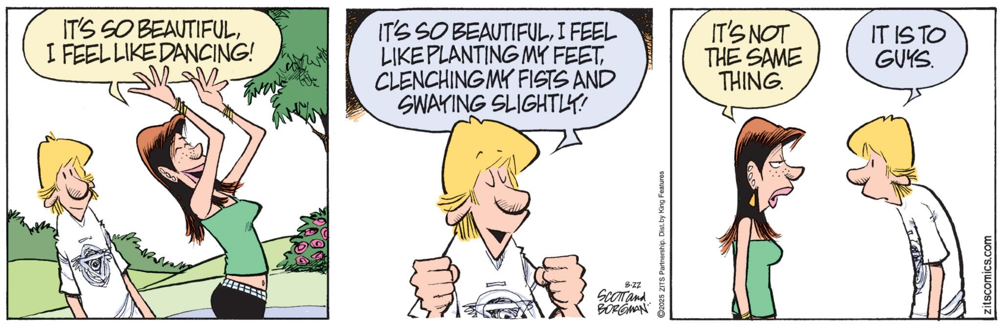 Animation OCR: IT'S SO BEAUTIFULI FEEL LIKE DANCING! ?????? IT'S SO BEAUTIFULI FEEL LIKE PLANTING MY FEETCLENCHING MY FISTS AND SWAYING SLIGHTLY! 8.22 SCOTTand BORGMAN ©2025 ZITS Partnership. Dist. by King Features IT'S NOT THE SAME IT ISTO GUYS THING. zitscomics.com IT'S SO BEAUTIFULI FEEL LIKE DANCING ! ?????? IT'S SO BEAUTIFULI FEEL LIKE PLANTING MY FEETCLENCHING MY FISTS AND SWAYING SLIGHTLY ! 8.22 SCOTTand BORGMAN © 2025 ZITS Partnership . Dist . by King Features IT'S NOT THE SAME IT ISTO GUYS THING . zitscomics.com