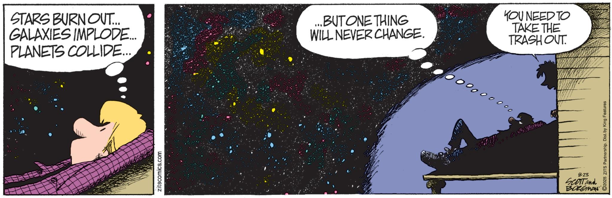 Publication OCR: STARS BURNOUT... GALAXIES IMPLODE... PLANETS COLLIDE... ...BUT ONE THING WILL NEVER CHANGE. YOU NEED TO TAKE THE TRASH OUT 0000000 00 zitscomics.com 2025 ZITS Partnership. Dist. by King Features 8.23 SCOTT and BOLGMAN STARS BURNOUT ... GALAXIES IMPLODE ... PLANETS COLLIDE ... ... BUT ONE THING WILL NEVER CHANGE . YOU NEED TO TAKE THE TRASH OUT 0000000 00 zitscomics.com 2025 ZITS Partnership . Dist . by King Features 8.23 SCOTT and BOLGMAN