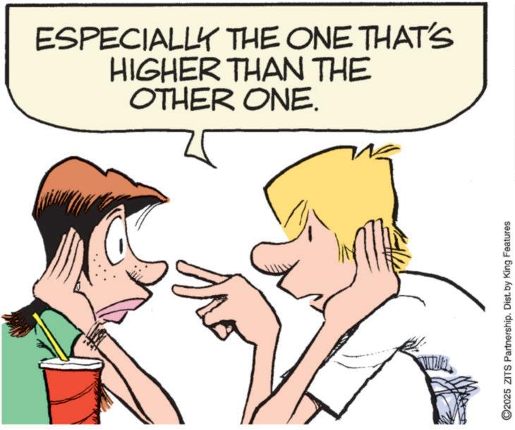 Pleased OCR: ESPECIALLY THE ONE THAT'S HIGHER THAN THE OTHER ONE. ©2025 ZITS Partnership. Dist. by King Features ESPECIALLY THE ONE THAT'S HIGHER THAN THE OTHER ONE . © 2025 ZITS Partnership . Dist . by King Features