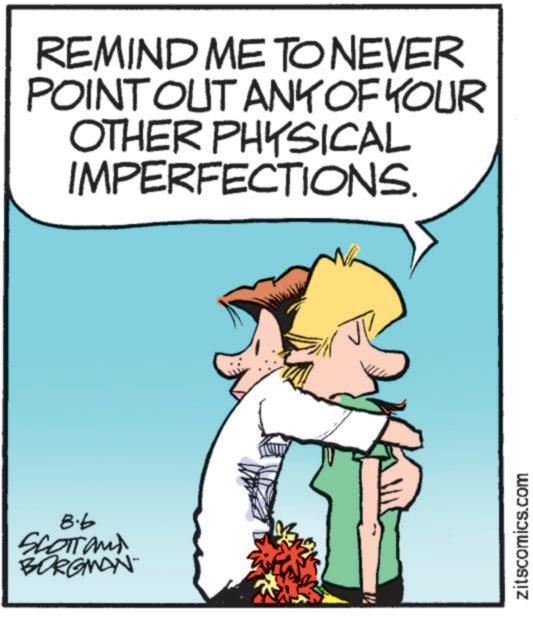 Photo caption OCR: 8.6 SCOTTand BORGMAN REMIND ME TO NEVER POINT OUT ANY OF YOUR OTHER PHYSICAL IMPERFECTIONS. zitscomics.com 8.6 SCOTTand BORGMAN REMIND ME TO NEVER POINT OUT ANY OF YOUR OTHER PHYSICAL IMPERFECTIONS . zitscomics.com