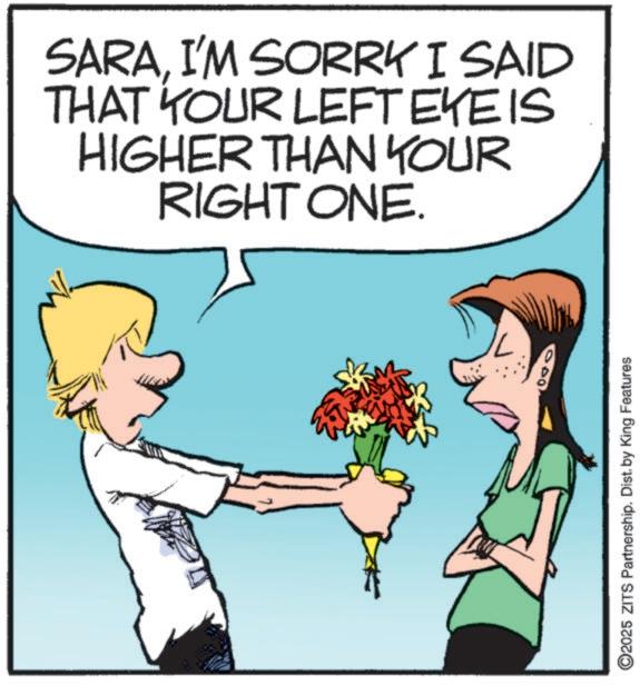 Animation OCR: SARAI'M SORRK I SAID THAT YOUR LEFT EYE IS HIGHER THAN YOUR RIGHT ONE. ©2025 ZITS Partnership. Dist. by King Features SARAI'M SORRK I SAID THAT YOUR LEFT EYE IS HIGHER THAN YOUR RIGHT ONE . © 2025 ZITS Partnership . Dist . by King Features