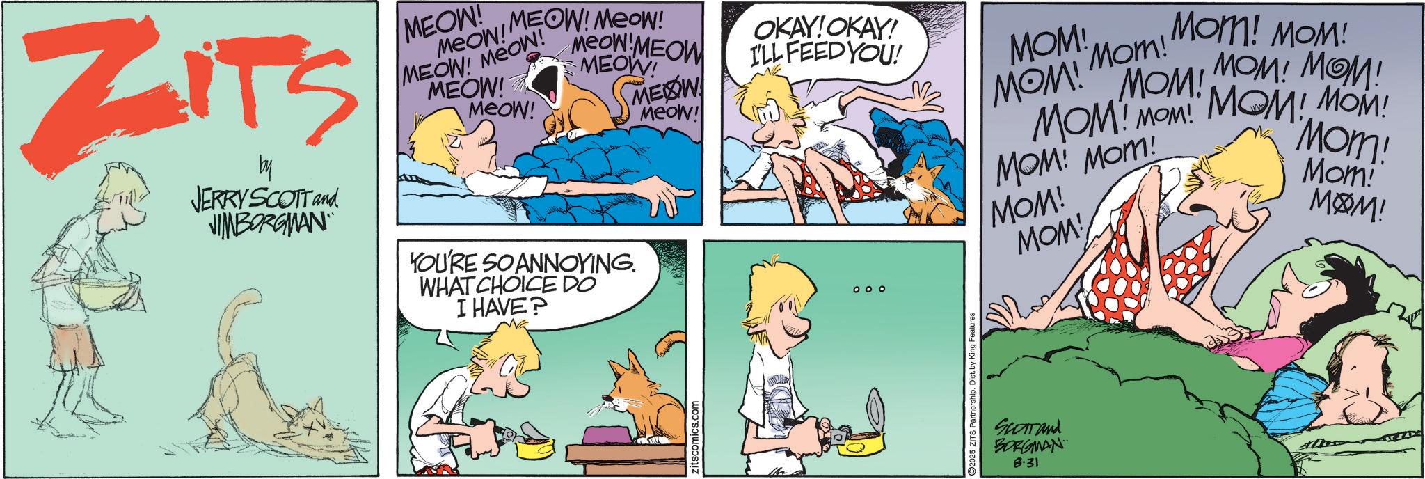 Fictional character OCR: ZITS by JERRY SCOTT and JIMBORGMAN MEON! Meow! MEOW! MEOW! Meow MEOW MEOW! MEOW! MEOW! MEOW! Meow! YOU'RE SO ANNOYING. WHAT CHOICE DO I HAVE? MEOW! Meow! OKAY!OKAY! I'LL FEED YOU! 000 MOM! Mom! MOM! Mom! Mom! MOM! MOM! MOM! MOM! MOM MOM! MOM! MOM! MOM! MOM! Mom! MOM! MOM! Mom! MOM! Zitscomics.com 2025 ZITS Partnership. Dist. by King Features Scottand BORGMAN 8.31 ZITS by JERRY SCOTT and JIMBORGMAN MEON ! Meow ! MEOW ! MEOW ! Meow MEOW MEOW ! MEOW ! MEOW ! MEOW ! Meow ! YOU'RE SO ANNOYING . WHAT CHOICE DO I HAVE ? MEOW ! Meow ! OKAY ! OKAY ! I'LL FEED YOU ! 000 MOM ! Mom ! MOM ! Mom ! Mom ! MOM ! MOM ! MOM ! MOM ! MOM MOM ! MOM ! MOM ! MOM ! MOM ! Mom ! MOM ! MOM ! Mom ! MOM ! Zitscomics.com 2025 ZITS Partnership . Dist . by King Features Scottand BORGMAN 8.31