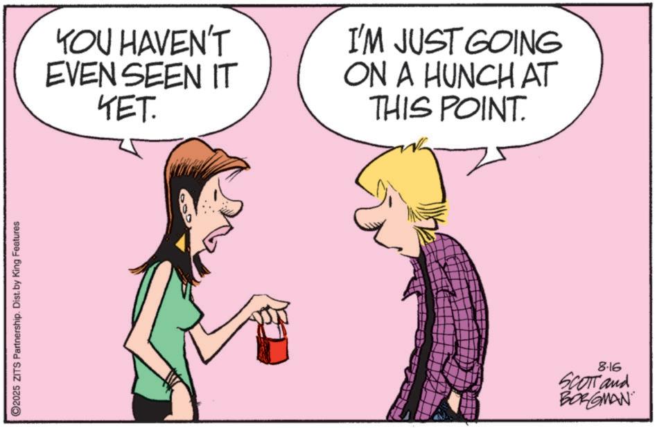 Animation OCR: ©2025 ZITS Partnership. Dist. by King Features YOU HAVEN'T EVEN SEEN IT YET. I'M JUST GOING ON A HUNCH AT THIS POINT. 8.16 SCOTT and BORGMAN © 2025 ZITS Partnership . Dist . by King Features YOU HAVEN'T EVEN SEEN IT YET . I'M JUST GOING ON A HUNCH AT THIS POINT . 8.16 SCOTT and BORGMAN