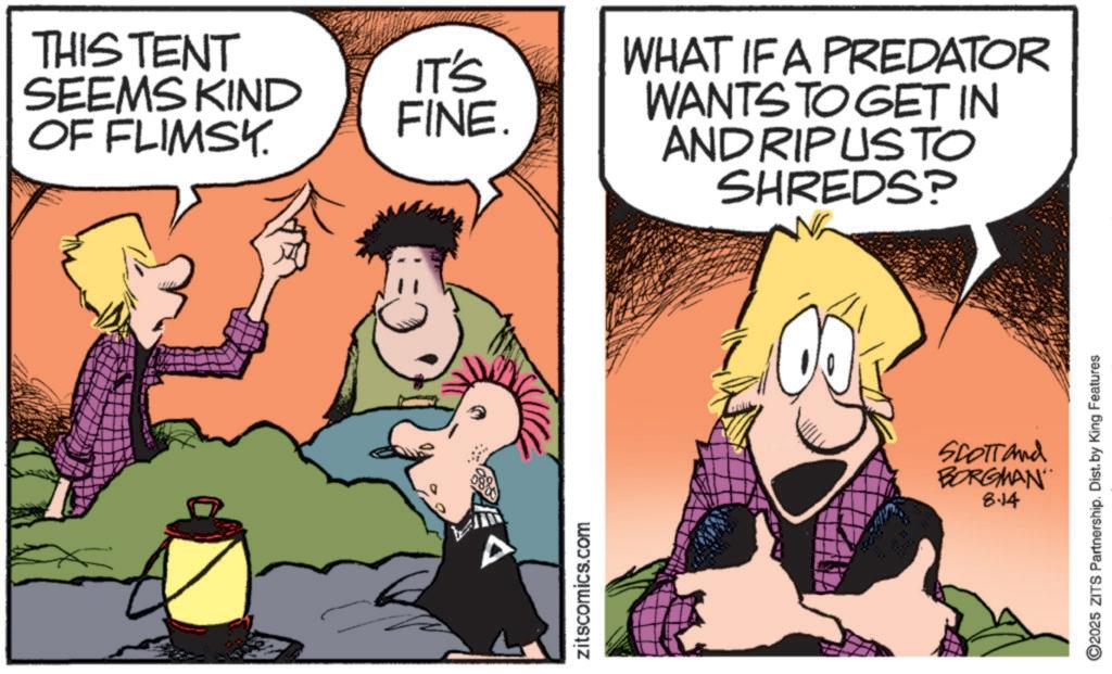 Fictional character OCR: THIS TENT SEEMS KIND OF FLIMSY. zitscomics.com IT'S FINE. WHAT IF A PREDATOR WANTS TO GET IN AND RIPUSTO SHREDS? SCOTT and BORGMAN 8.14 ©2025 ZITS Partnership. Dist. by King Features THIS TENT SEEMS KIND OF FLIMSY . zitscomics.com IT'S FINE . WHAT IF A PREDATOR WANTS TO GET IN AND RIPUSTO SHREDS ? SCOTT and BORGMAN 8.14 © 2025 ZITS Partnership . Dist . by King Features