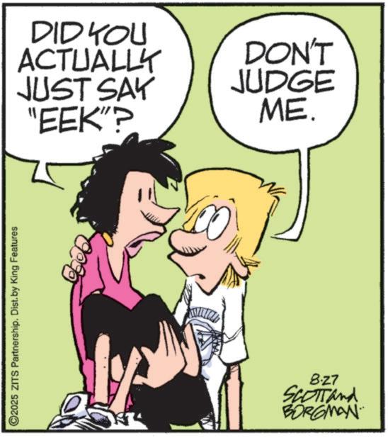 Photo caption OCR: ©2025 ZITS Partnership. Dist. by King Features DID YOU ACTUALLY JUST SAY "EEK"? DON'T JUDGE ME. 8.27 SCOTT and BORGMAN © 2025 ZITS Partnership . Dist . by King Features DID YOU ACTUALLY JUST SAY " EEK " ? DON'T JUDGE ME . 8.27 SCOTT and BORGMAN