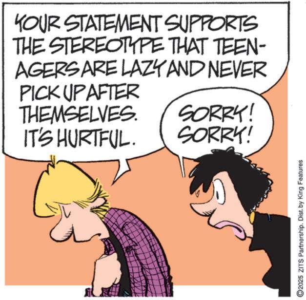 Comic book OCR: YOUR STATEMENT SUPPORTS THE STEREOTYPE THAT TEEN- AGERS ARE LAZY AND NEVER PICK UP AFTER THEMSELVES. SORRY! IT'S HURTFUL. SORRY! 2025 ZITS Partnership. Dist. by King Features YOUR STATEMENT SUPPORTS THE STEREOTYPE THAT TEEN- AGERS ARE LAZY AND NEVER PICK UP AFTER THEMSELVES . SORRY ! IT'S HURTFUL . SORRY ! 2025 ZITS Partnership . Dist . by King Features