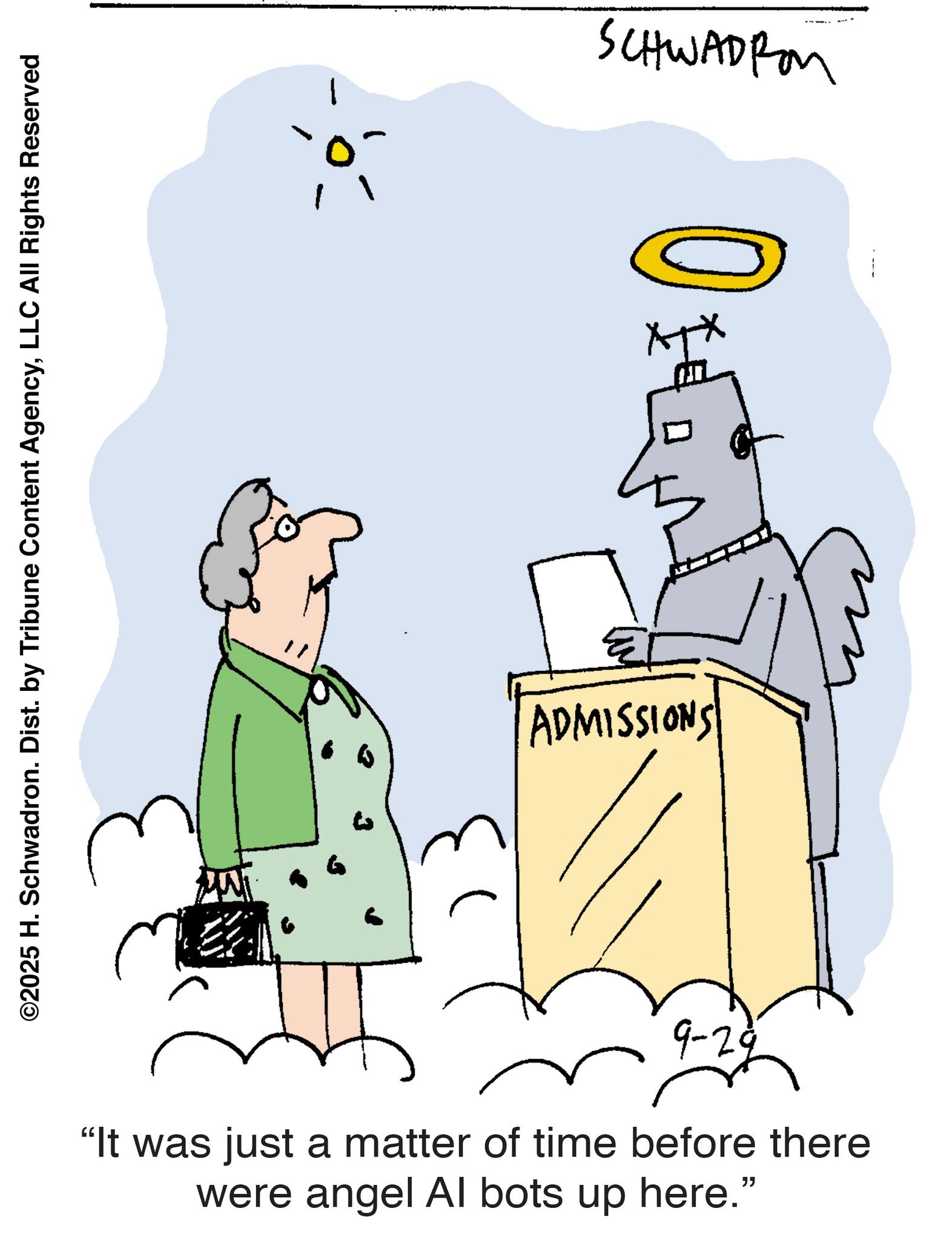 Pleased OCR: ©2025 H. Schwadron. Dist. by Tribune Content AgencyLLC All Rights Reserved 0- SCHWADIO +3 ADMISSIONS 9-29 "It was just a matter of time before there were angel Al bots up here." © 2025 H. Schwadron . Dist . by Tribune Content AgencyLLC All Rights Reserved 0- SCHWADIO +3 ADMISSIONS 9-29 " It was just a matter of time before there were angel Al bots up here . "