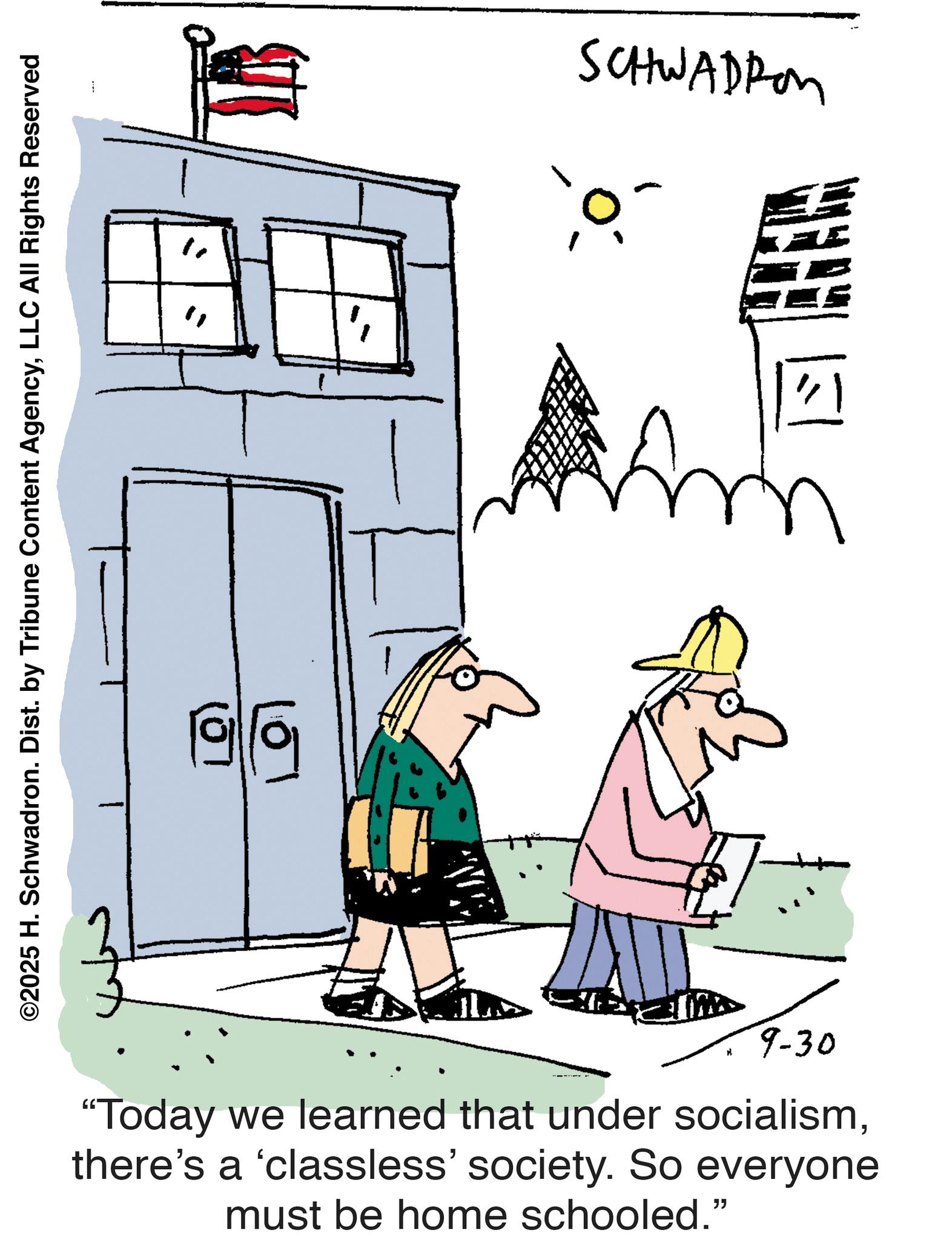Photo caption OCR: ©2025 H. Schwadron. Dist. by Tribune Content AgencyLLC All Rights Reserved " 9-30 "Today we learned that under socialismthere's a 'classless' society. So everyone must be home schooled." SCHWADRO CHEM m © 2025 H. Schwadron . Dist . by Tribune Content AgencyLLC All Rights Reserved " 9-30 " Today we learned that under socialismthere's a ' classless ' society . So everyone must be home schooled . " SCHWADRO CHEM m