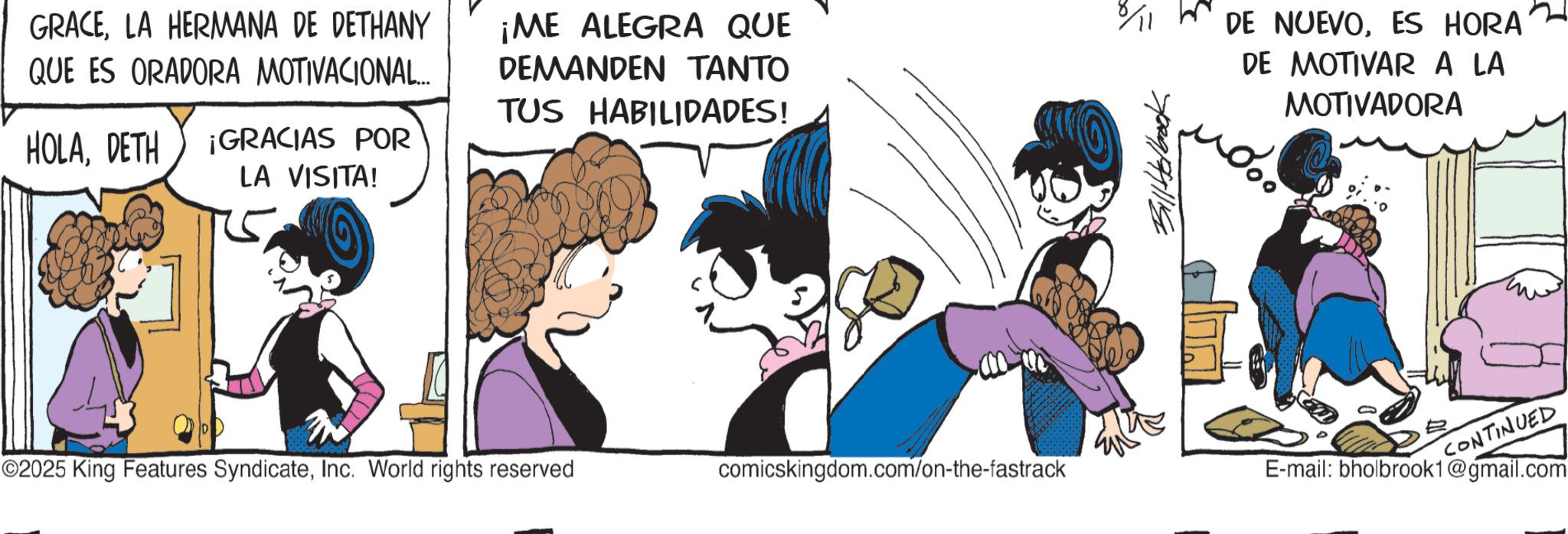 Comic book OCR: GRACELA HERMANA DE DETHANY QUE ES ORADORA MOTIVACIONAL... ¡ME ALEGRA QUE DEMANDEN TANTO TUS HABILIDADES! HOLADETH ¡GRACIAS POR LA VISITA! 6/11 DE NUEVOES HORA DE MOTIVAR A LA MOTIVADORA ©2025 King Features SyndicateInc. World rights reserved comicskingdom.com/on-the-fastrack E-mail: bholbrook1@gmail.com CONTINUED GRACELA HERMANA DE DETHANY QUE ES ORADORA MOTIVACIONAL ... ¡ ME ALEGRA QUE DEMANDEN TANTO TUS HABILIDADES ! HOLADETH ¡ GRACIAS POR LA VISITA ! 6/11 DE NUEVOES HORA DE MOTIVAR A LA MOTIVADORA © 2025 King Features SyndicateInc. World rights reserved comicskingdom.com/on-the-fastrack E - mail : bholbrook1@gmail.com CONTINUED