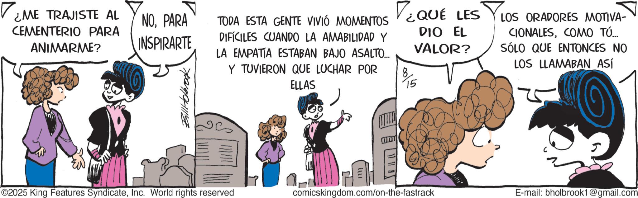 Publication OCR: ¿ME TRAJISTE AL CEMENTERIO PARA ANIMARME? NOPARA INSPIRARTE Bill Holbrook TODA ESTA GENTE VIVIÓ MOMENTOS DIFÍCILES CUANDO LA AMABILIDAD Y LA EMPATIA ESTABAN BAJO ASALTO... Y TUVIERON QUE LUCHAR POR ELLAS VEQUE LES 8 15 DIO EL VALOR? LOS ORADORES MOTIVA- CIONALESCOMO TÚ... SÓLO QUE ENTONCES NO LOS LLAMABAN ASÍ 25 ©2025 King Features SyndicateInc. World rights reserved 1112 comicskingdom.com/on-the-fastrack E-mail: bholbrook1@gmail.com ¿ ME TRAJISTE AL CEMENTERIO PARA ANIMARME ? NOPARA INSPIRARTE Bill Holbrook TODA ESTA GENTE VIVIÓ MOMENTOS DIFÍCILES CUANDO LA AMABILIDAD Y LA EMPATIA ESTABAN BAJO ASALTO ... Y TUVIERON QUE LUCHAR POR ELLAS VEQUE LES 8 15 DIO EL VALOR ? LOS ORADORES MOTIVA- CIONALESCOMO TÚ ... SÓLO QUE ENTONCES NO LOS LLAMABAN ASÍ 25 © 2025 King Features SyndicateInc. World rights reserved 1112 comicskingdom.com/on-the-fastrack E - mail : bholbrook1@gmail.com
