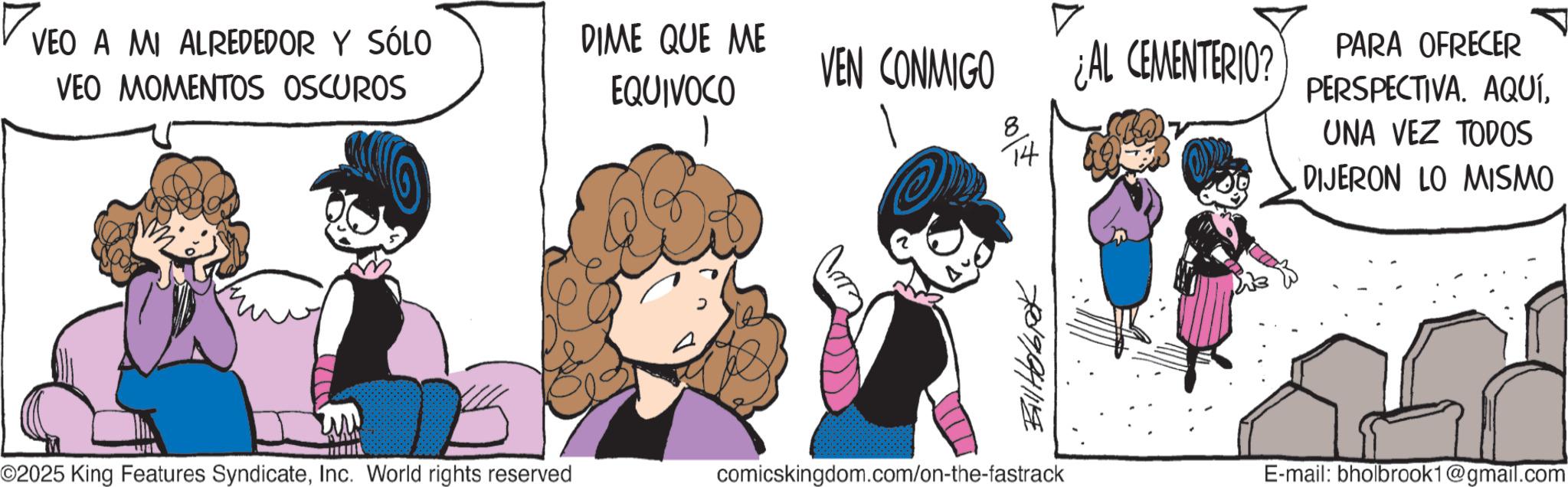 Animated cartoon OCR: ? VEO A MI ALREDEDOR Y SÓLO VEO MOMENTOS OSCUROS DIME QUE ME EQUIVOCO VEN CONMIGO 1 8 ???? 14 ¿AL CEMENTERIO? PARA OFRECER PERSPECTIVA. AQUÍUNA VEZ TODOS DIJERON LO MISMO 780994119 ©2025 King Features SyndicateInc. World rights reserved comicskingdom.com/on-the-fastrack E-mail: bholbrook1@gmail.com ? VEO A MI ALREDEDOR Y SÓLO VEO MOMENTOS OSCUROS DIME QUE ME EQUIVOCO VEN CONMIGO 1 8 ???? 14 ¿ AL CEMENTERIO ? PARA OFRECER PERSPECTIVA . AQUÍUNA VEZ TODOS DIJERON LO MISMO 780994119 © 2025 King Features SyndicateInc. World rights reserved comicskingdom.com/on-the-fastrack E - mail : bholbrook1@gmail.com