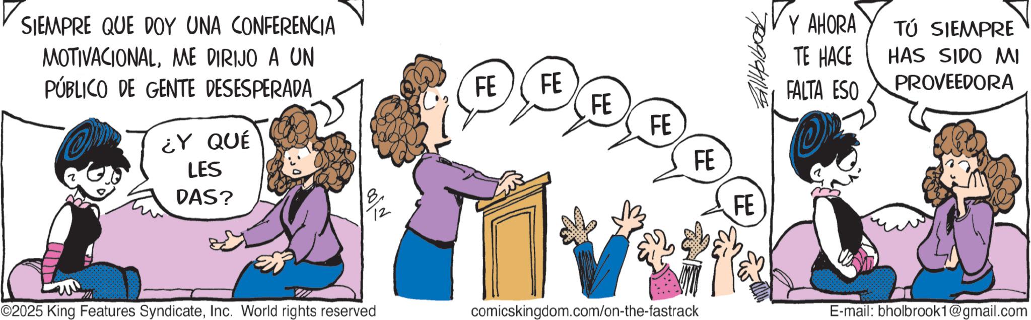 Publication OCR: SIEMPRE QUE DOY UNA CONFERENCIA MOTIVACIONALME DIRIJO A UN PÚBLICO DE GENTE DESESPERADA ¿Y QUÉ LES DAS? VY AHORA TÚ SIEMPRE TE HACE HAS SIDO MI FE FE FALTA ESO PROVEEDORA FE FE FE FE ©2025 King Features SyndicateInc. World rights reserved comicskingdom.com/on-the-fastrack E-mail: bholbrook1@gmail.com SIEMPRE QUE DOY UNA CONFERENCIA MOTIVACIONALME DIRIJO A UN PÚBLICO DE GENTE DESESPERADA ¿ Y QUÉ LES DAS ? VY AHORA TÚ SIEMPRE TE HACE HAS SIDO MI FE FE FALTA ESO PROVEEDORA FE FE FE FE © 2025 King Features SyndicateInc. World rights reserved comicskingdom.com/on-the-fastrack E - mail : bholbrook1@gmail.com