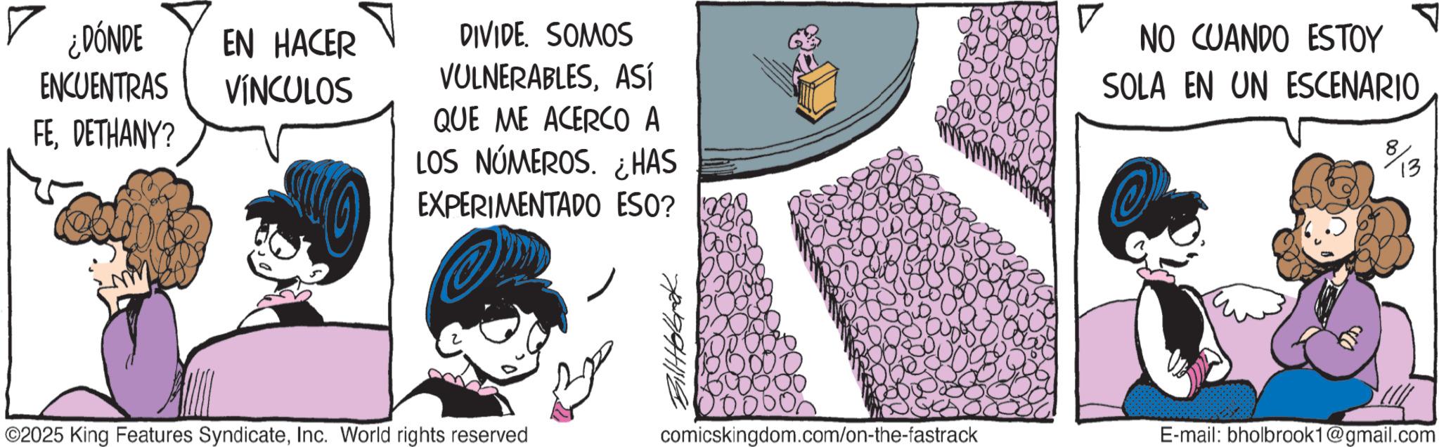 Comic book OCR: ? ¿DÓNDE ENCUENTRAS FEDETHANY? EN HACER VÍNCULOS DIVIDE. SOMOS VULNERABLESASÍ QUE ME ACERCO A LOS NÚMEROS. ¿HAS EXPERIMENTADO ESO? ? NO CUANDO ESTOY SOLA EN UN ESCENARIO 13 ©2025 King Features SyndicateInc. World rights reserved comicskingdom.com/on-the-fastrack E-mail: bholbrook1@gmail.com ? ¿ DÓNDE ENCUENTRAS FEDETHANY ? EN HACER VÍNCULOS DIVIDE . SOMOS VULNERABLESASÍ QUE ME ACERCO A LOS NÚMEROS . ¿ HAS EXPERIMENTADO ESO ? ? NO CUANDO ESTOY SOLA EN UN ESCENARIO 13 © 2025 King Features SyndicateInc. World rights reserved comicskingdom.com/on-the-fastrack E - mail : bholbrook1@gmail.com