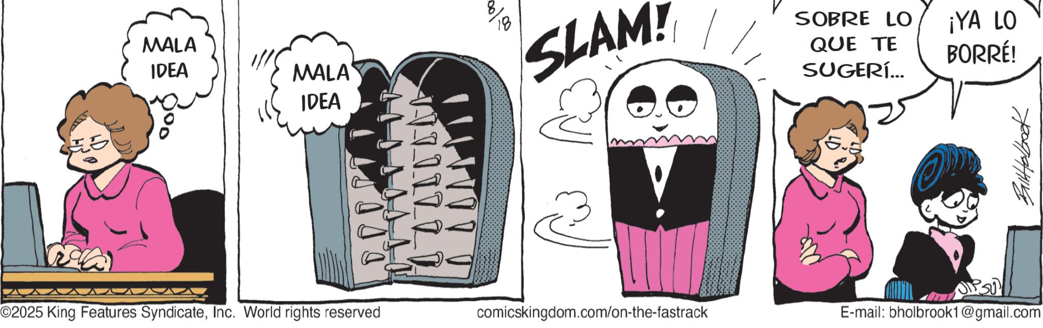 Publication OCR: MALA IDEA MALA IDEA 000 D D D I T ©2025 King Features SyndicateInc. World rights reserved W I I I I I I 00/00 SLAM! SOBRE LO ¡YA LO BORRÉ! QUE TE SUGERÍ... comicskingdom.com/on-the-fastrack BallHolbrook E-mail: bholbrook1@gmail.com MALA IDEA MALA IDEA 000 D D D I T © 2025 King Features SyndicateInc. World rights reserved W I I I I I I 00/00 SLAM ! SOBRE LO ¡ YA LO BORRÉ ! QUE TE SUGERÍ ... comicskingdom.com/on-the-fastrack BallHolbrook E - mail : bholbrook1@gmail.com