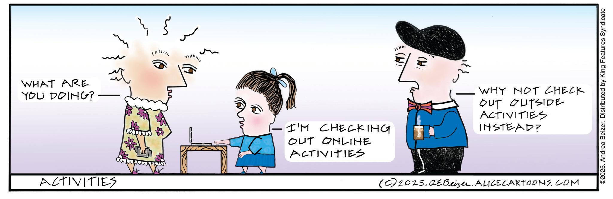 Sketch OCR: WHAT ARE YOU DOING? ACTIVITIES ????? M I'M CHECKING OUT ONLINE ACTIVITIES (P). WHY NOT CHECK OUT OUTSIDE ACTIVITIES INSTEAD? (C) 2025.QeBeizer. ALICE CARTOONS.COM ©2025. Andrea Beizer. Distributed by King Features Syndicate WHAT ARE YOU DOING ? ACTIVITIES ?? ? ? ? M I'M CHECKING OUT ONLINE ACTIVITIES ( P ) . WHY NOT CHECK OUT OUTSIDE ACTIVITIES INSTEAD ? ( C ) 2025.QeBeizer . ALICE CARTOONS.COM © 2025 . Andrea Beizer . Distributed by King Features Syndicate