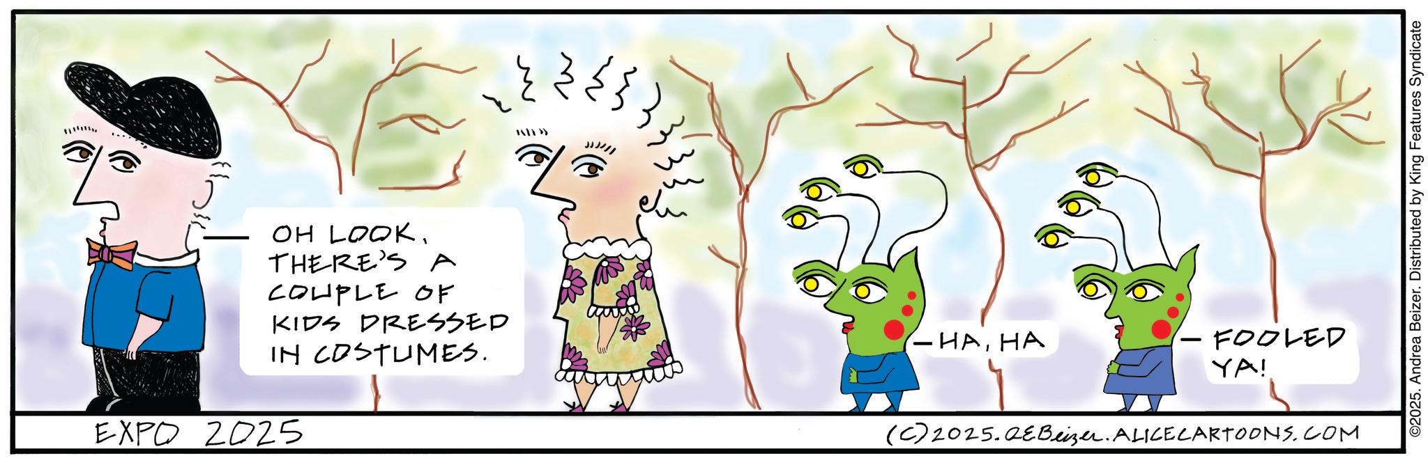 Fiction OCR: OH LOOK. THERE'S A COUPLE OF KIDS DRESSED IN COSTUMES. EXPO 2025 TATE>> ??? - ???? - FOOLED YA! (C) 2025.QeBeizer. ALICE CARTOONS.COM ©2025. Andrea Beizer. Distributed by King Features Syndicate OH LOOK . THERE'S A COUPLE OF KIDS DRESSED IN COSTUMES . EXPO 2025 TATE >> ??? - ???? - FOOLED YA ! ( C ) 2025.QeBeizer . ALICE CARTOONS.COM © 2025 . Andrea Beizer . Distributed by King Features Syndicate