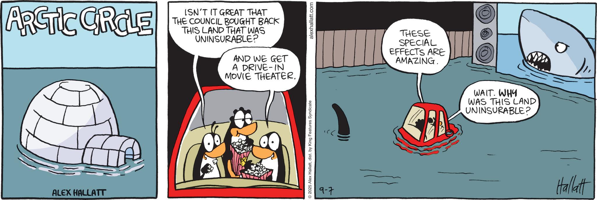 Animated cartoon OCR: ARCTIC CIRCLE ALEX HALLATT ISN'T IT GREAT THAT THE COUNCIL BOUGHT BACK THIS LAND THAT WAS UNINSURABLE? AND WE GET A DRIVE-IN MOVIE THEATER. ©2025 Alex Hallattdist. by King Features Syndicate 9-7 alexhallatt.com THESE SPECIAL EFFECTS ARE AMAZING. WAIT. WHY WAS THIS LAND UNINSURABLE? Hallatt ARCTIC CIRCLE ALEX HALLATT ISN'T IT GREAT THAT THE COUNCIL BOUGHT BACK THIS LAND THAT WAS UNINSURABLE ? AND WE GET A DRIVE - IN MOVIE THEATER . © 2025 Alex Hallattdist . by King Features Syndicate 9-7 alexhallatt.com THESE SPECIAL EFFECTS ARE AMAZING . WAIT . WHY WAS THIS LAND UNINSURABLE ? Hallatt