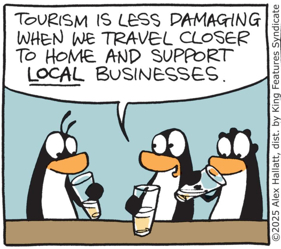Photo caption OCR: TOURISM IS LESS DAMAGING WHEN WE TRAVEL CLOSER TO HOME AND SUPPORT LOCAL BUSINESSES. O2025 Alex Hallattdist. by King Features Syndicate TOURISM IS LESS DAMAGING WHEN WE TRAVEL CLOSER TO HOME AND SUPPORT LOCAL BUSINESSES . O2025 Alex Hallattdist . by King Features Syndicate