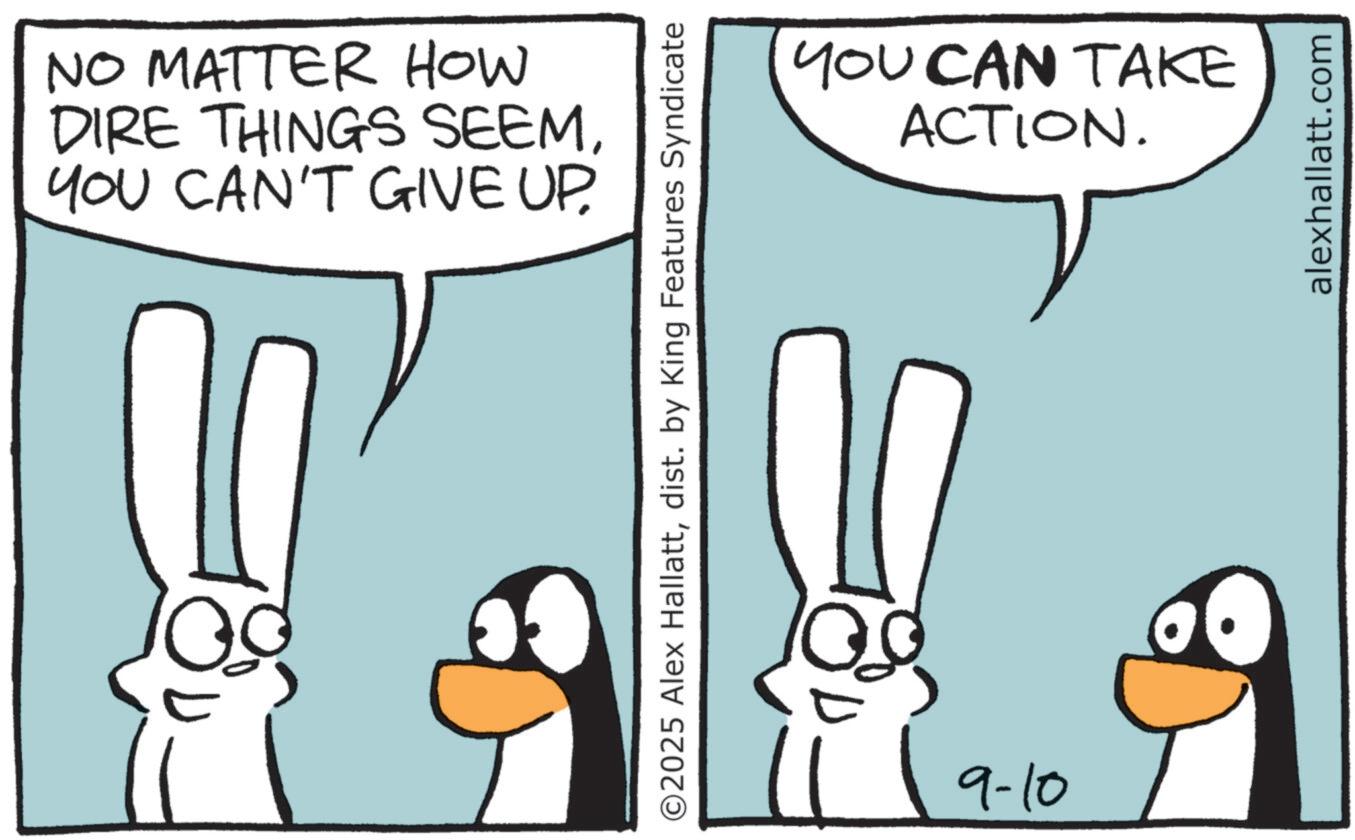 Line art OCR: NO MATTER HOW DIRE THINGS SEEMYOU CAN'T GIVE UP. ©2025 Alex Hallattdist. by King Features Syndicate 19-10 YOU CAN TAKE ACTION. alexhallatt.com NO MATTER HOW DIRE THINGS SEEMYOU CAN'T GIVE UP . © 2025 Alex Hallattdist . by King Features Syndicate 19-10 YOU CAN TAKE ACTION . alexhallatt.com