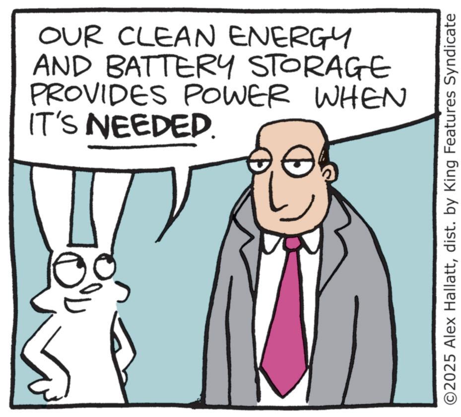 Animated cartoon OCR: OUR CLEAN ENERGY AND BATTERY STORAGE PROVIDES POWER WHEN IT'S NEEDED. ©2025 Alex Hallattdist. by King Features Syndicate OUR CLEAN ENERGY AND BATTERY STORAGE PROVIDES POWER WHEN IT'S NEEDED . © 2025 Alex Hallattdist . by King Features Syndicate