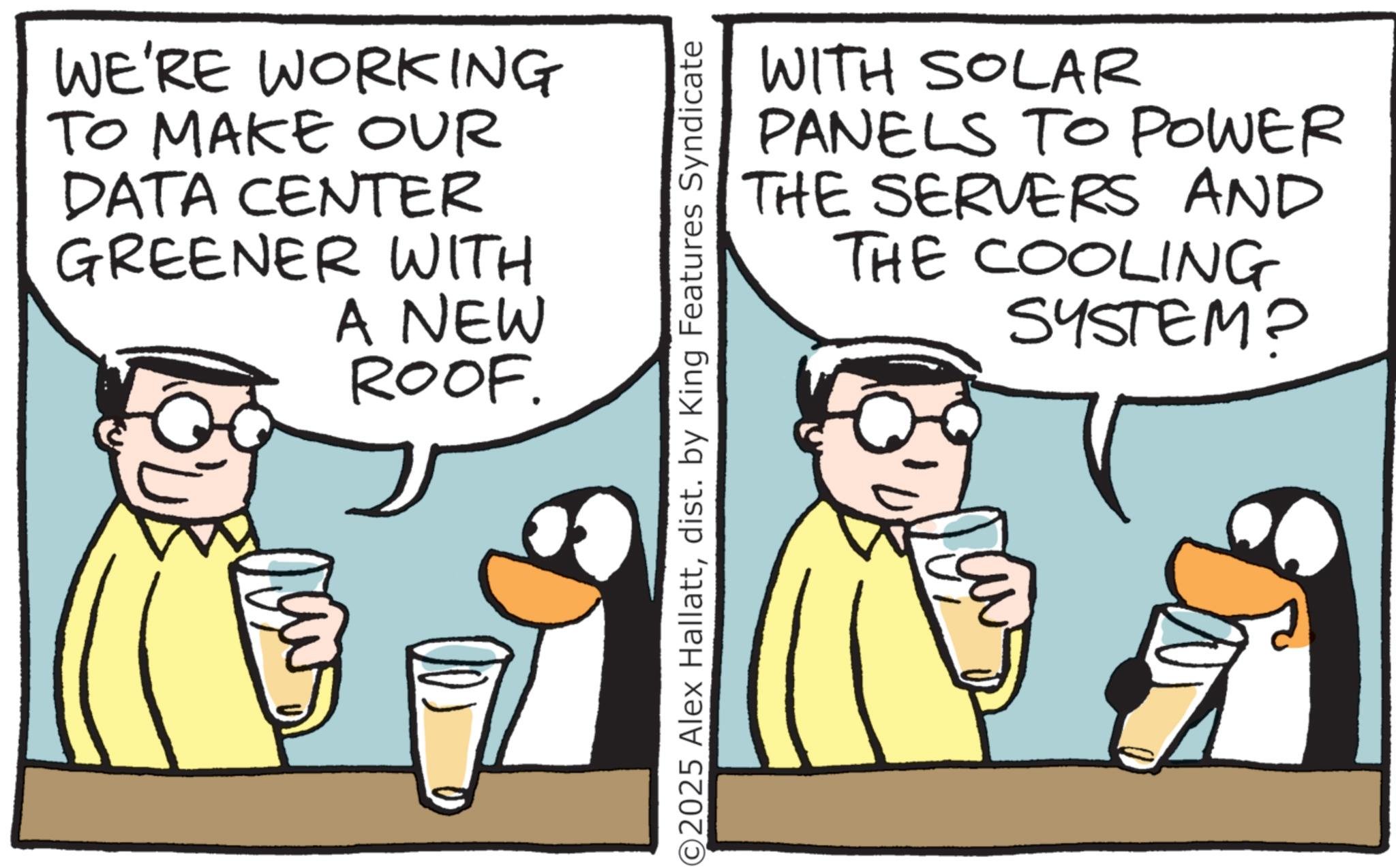 Fiction OCR: WE'RE WORKING TO MAKE OUR DATA CENTER GREENER WITH A NEW ROOF. WITH SOLAR PANELS TO POWER THE SERVERS AND THE COOLING SYSTEM? ©2025 Alex Hallattdist. by King Features Syndicate WE'RE WORKING TO MAKE OUR DATA CENTER GREENER WITH A NEW ROOF . WITH SOLAR PANELS TO POWER THE SERVERS AND THE COOLING SYSTEM ? © 2025 Alex Hallattdist . by King Features Syndicate