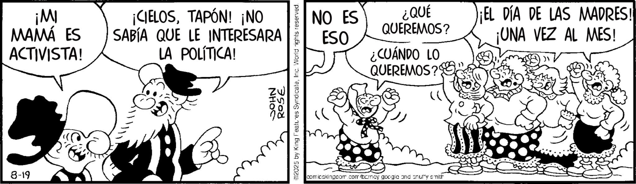 Photo caption OCR: 8-19 ¡MI MAMÁ ES ACTIVISTA! ¡CIELOSTAPÓN! ¡NO SABÍA QUE LE INTERESARA LA POLÍTICA! JOHN 92025 by King Features SyndicateInc. World rights reserved. 7508 NO ES ¿QUÉ QUEREMOS? EL DÍA DE LAS MADRES! ESO ¡UNA VEZ AL MES! ¿CUÁNDO LO QUEREMOS? comicskingcom.com/barncy google and snuffy smith 8-19 ¡ MI MAMÁ ES ACTIVISTA ! ¡ CIELOSTAPÓN ! ¡ NO SABÍA QUE LE INTERESARA LA POLÍTICA ! JOHN 92025 by King Features SyndicateInc. World rights reserved . 7508 NO ES ¿ QUÉ QUEREMOS ? EL DÍA DE LAS MADRES ! ESO ¡ UNA VEZ AL MES ! ¿ CUÁNDO LO QUEREMOS ? comicskingcom.com/barncy google and snuffy smith