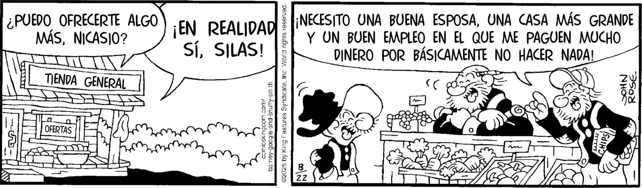 Publication OCR: ¿PUEDO OFRECERTE ALGO MÁSNICASIO? TIENDA GENERAL OFERTAS ¡EN REALIDAD SíSILAS! 2025 by King Features SyndicateInc. World rights reserved. barney-google-and-snuffy-sm th comicskingcom.com/ 22 ¡NECESITO UNA BUENA ESPOSAUNA CASA MÁS GRANDE Y UN BUEN EMPLEO EN EL QUE ME PAGUEN MUCHO DINERO POR BÁSICAMENTE NO HACER NADA! >> wwwww CHIPS)NHO ROSE ¿ PUEDO OFRECERTE ALGO MÁSNICASIO ? TIENDA GENERAL OFERTAS ¡ EN REALIDAD SíSILAS ! 2025 by King Features SyndicateInc. World rights reserved . barney - google - and - snuffy - sm th comicskingcom.com/ 22 ¡ NECESITO UNA BUENA ESPOSAUNA CASA MÁS GRANDE Y UN BUEN EMPLEO EN EL QUE ME PAGUEN MUCHO DINERO POR BÁSICAMENTE NO HACER NADA ! >> wwwww CHIPS )NHO ROSE
