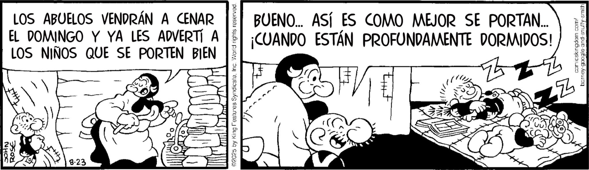 Animation OCR: JOHN ROSE 8.23 LOS ABUELOS VENDRÁN A CENAR EL DOMINGO Y YA LES ADVERTÍ A LOS NIÑOS QUE SE PORTEN BIEN 2025 by King Features SyndicateInc. World rights reserved. BUENO... ASÍ ES COMO MEJOR SE PORTAN... ¡CUANDO ESTÁN PROFUNDAMENTE DORMIDOS! FK ? ZZ comicskingdom.com/ barney-google-and-snuffy-smith JOHN ROSE 8.23 LOS ABUELOS VENDRÁN A CENAR EL DOMINGO Y YA LES ADVERTÍ A LOS NIÑOS QUE SE PORTEN BIEN 2025 by King Features SyndicateInc. World rights reserved . BUENO ... ASÍ ES COMO MEJOR SE PORTAN ... ¡ CUANDO ESTÁN PROFUNDAMENTE DORMIDOS ! FK ? ZZ comicskingdom.com/ barney - google - and - snuffy - smith