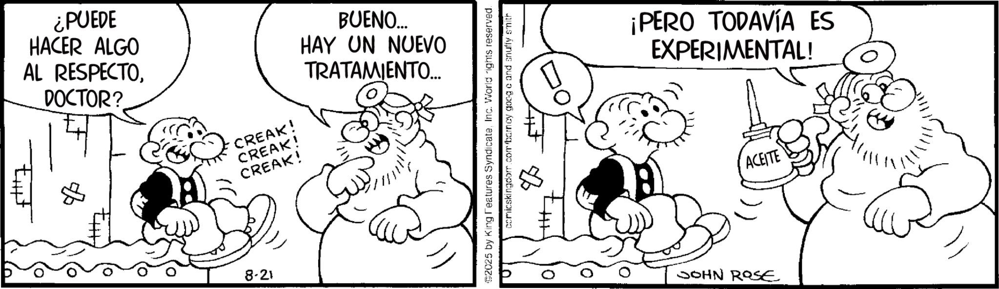 Conversation OCR: ¿PUEDE HACER ALGO AL RESPECTODOCTOR? BUENO... HAY UN NUEVO TRATAMIENTO.... CREAK! CREAK! CREAK! 8-21 ©2025 by King Features SyndicateInc. World rights reserved. comicskingdom.com/barney good c and snuffy smith ¡PERO TODAVÍA ES EXPERIMENTAL! JOHN ROSE ACEITE ¿ PUEDE HACER ALGO AL RESPECTODOCTOR ? BUENO ... HAY UN NUEVO TRATAMIENTO .... CREAK ! CREAK ! CREAK ! 8-21 © 2025 by King Features SyndicateInc. World rights reserved . comicskingdom.com/barney good c and snuffy smith ¡ PERO TODAVÍA ES EXPERIMENTAL ! JOHN ROSE ACEITE