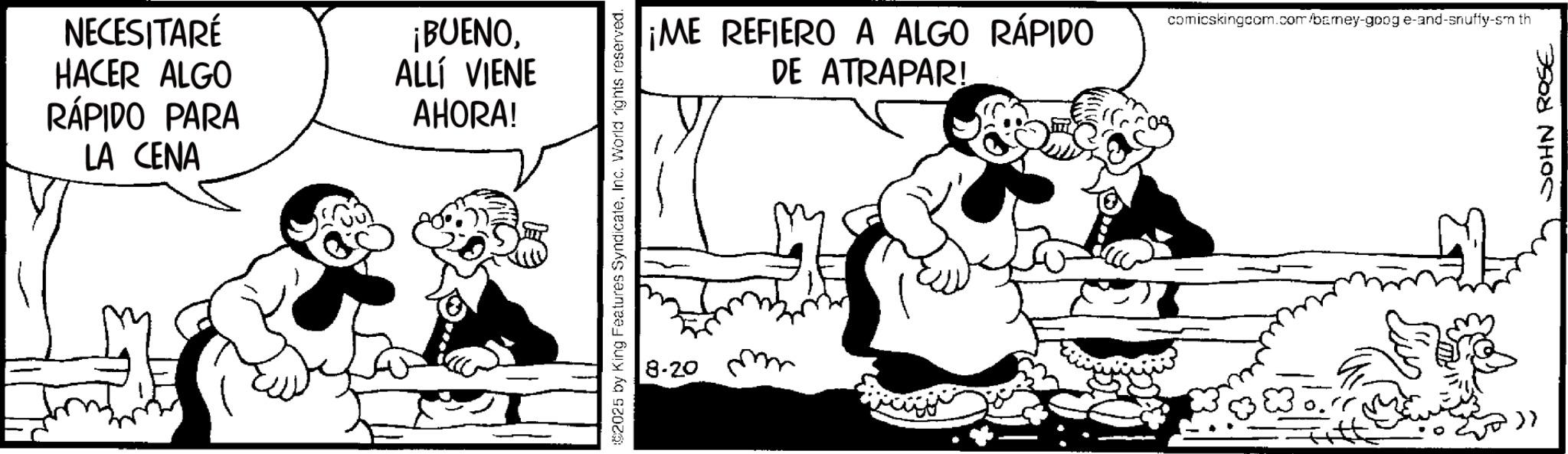 Animation OCR: NECESITARÉ HACER ALGO RÁPIDO PARA LA CENA ¡BUENOALLÍ VIENE AHORA! 2025 by King Features SyndicateInc. World rights reserved. 8-20 m ¡ME REFIERO A ALGO RÁPIDO. DE ATRAPAR! comicskingcom.com/barney-goog e-and-snuffy-sm th >> JOHN ROSE NECESITARÉ HACER ALGO RÁPIDO PARA LA CENA ¡ BUENOALLÍ VIENE AHORA ! 2025 by King Features SyndicateInc. World rights reserved . 8-20 m ¡ ME REFIERO A ALGO RÁPIDO . DE ATRAPAR ! comicskingcom.com/barney-goog e - and - snuffy - sm th >> JOHN ROSE
