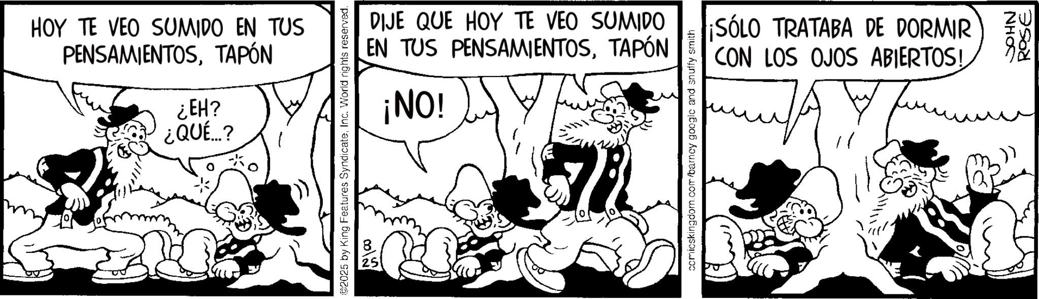 Animated cartoon OCR: HOY TE VEO SUMIDO EN TUS PENSAMIENTOSTAPÓN ¿EH? ¿QUÉ...? 2025 by King Features SyndicateInc. World rights reserved. 002 25 DIJE QUE HOY TE VEO SUMIDO EN TUS PENSAMIENTOSTAPÓN ¡NO! 72 comicskingdom.com/barney google and snuffy smith ¡SÓLO TRATABA DE DORMIR CON LOS OJOS ABIERTOS! JA JOHN ROSE HOY TE VEO SUMIDO EN TUS PENSAMIENTOSTAPÓN ¿ EH ? ¿ QUÉ ... ? 2025 by King Features SyndicateInc. World rights reserved . 00 2 25 DIJE QUE HOY TE VEO SUMIDO EN TUS PENSAMIENTOSTAPÓN ¡ NO ! 72 comicskingdom.com/barney google and snuffy smith ¡ SÓLO TRATABA DE DORMIR CON LOS OJOS ABIERTOS ! JA JOHN ROSE