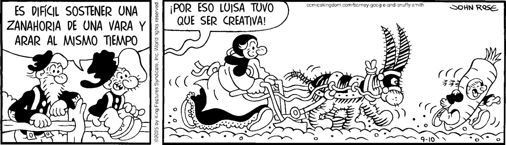 Animated cartoon OCR: ES DIFÍCIL SOSTENER UNA ZANAHORIA DE UNA VARA Y ARAR AL MISMO TIEMPO 2025 by King Features SyndicateInc. World rights reserved. ¡POR ESO LUISA TUVO QUE SER CREATIVA! comicskingdom.com/barney-goog e-and-snuffy-smith SOHN ROSE 9-10 ES DIFÍCIL SOSTENER UNA ZANAHORIA DE UNA VARA Y ARAR AL MISMO TIEMPO 2025 by King Features SyndicateInc. World rights reserved . ¡ POR ESO LUISA TUVO QUE SER CREATIVA ! comicskingdom.com/barney-goog e - and - snuffy - smith SOHN ROSE 9-10