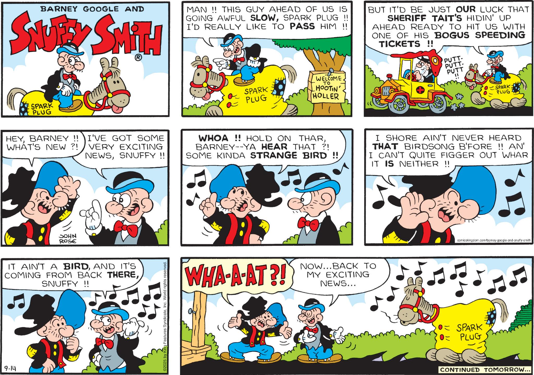 Conversation OCR: BARNEY GOOGLE AND SNUEY SMITH MAN!! THIS GUY AHEAD OF US IS GOING AWFUL SLOWSPARK PLUG !! I'D REALLY LIKE TO PASS HIM !! BUT IT'D BE JUST OUR LUCK THAT SHERIFF TAIT'S HIDIN' UP AHEAD READY TO HIT US WITH ONE OF HIS BOGUS SPEEDING TICKETS !! SPARK PLUG WELCOME TO SPARK PLUG HOOTIN' HOLLER PUTT PUTT- PUTT SPARK PLUG HEYBARNEY!! I'VE GOT SOME WHAT'S NEW?! VERY EXCITING NEWSSNUFFY!! WHOA!! HOLD ON THARBARNEY--YA HEAR THAT ?! SOME KINDA STRANGE BIRD !! I SHORE AIN'T NEVER HEARD THAT BIRDSONG B'FORE !! AN' I CAN'T QUITE FIGGER OUT WHAR IT IS NEITHER !! JOHN ROSE IT AIN'T A BIRDAND IT'S COMING FROM BACK THERESNUFFY!! 9-14 2025 by King Features SyndicateInc. World rights reserved. WHA-A-AT?! NOW...BACK TO MY EXCITING NEWS... comicskingdom.com/barney-google-and-snuffy-smith • SPARK 0= PLUG CONTINUED TOMORROW... BARNEY GOOGLE AND SNUEY SMITH MAN !! THIS GUY AHEAD OF US IS GOING AWFUL SLOWSPARK PLUG !! I'D REALLY LIKE TO PASS HIM !! BUT IT'D BE JUST OUR LUCK THAT SHERIFF TAIT'S HIDIN ' UP AHEAD READY TO HIT US WITH ONE OF HIS BOGUS SPEEDING TICKETS !! SPARK PLUG WELCOME TO SPARK PLUG HOOTIN ' HOLLER PUTT PUTT- PUTT SPARK PLUG HEYBARNEY !! I'VE GOT SOME WHAT'S NEW ?! VERY EXCITING NEWSSNUFFY !! WHOA !! HOLD ON THARBARNEY -- YA HEAR THAT ? ! SOME KINDA STRANGE BIRD !! I SHORE AIN'T NEVER HEARD THAT BIRDSONG B'FORE !! AN ' I CAN'T QUITE FIGGER OUT WHAR IT IS NEITHER !! JOHN ROSE IT AIN'T A BIRDAND IT'S COMING FROM BACK THERESNUFFY !! 9-14 2025 by King Features SyndicateInc. World rights reserved . WHA - A - AT ?! NOW ... BACK TO MY EXCITING NEWS ... comicskingdom.com/barney-google-and-snuffy-smith • SPARK 0 = PLUG CONTINUED TOMORROW ...