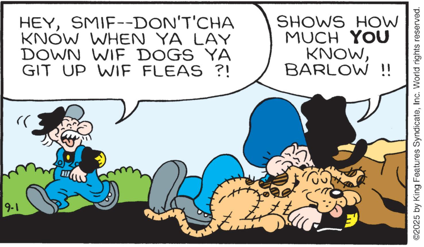 Graphics OCR: 9-1 HEYSMIF--DON'T'CHA KNOW WHEN YA LAY DOWN WIF DOGS YA GIT UP WIF FLEAS ?! SHOWS HOW MUCH YOU KNOWBARLOW!! ©2025 by King Features SyndicateInc. World rights reserved. 9-1 HEYSMIF -- DON'T'CHA KNOW WHEN YA LAY DOWN WIF DOGS YA GIT UP WIF FLEAS ? ! SHOWS HOW MUCH YOU KNOWBARLOW !! © 2025 by King Features SyndicateInc. World rights reserved .