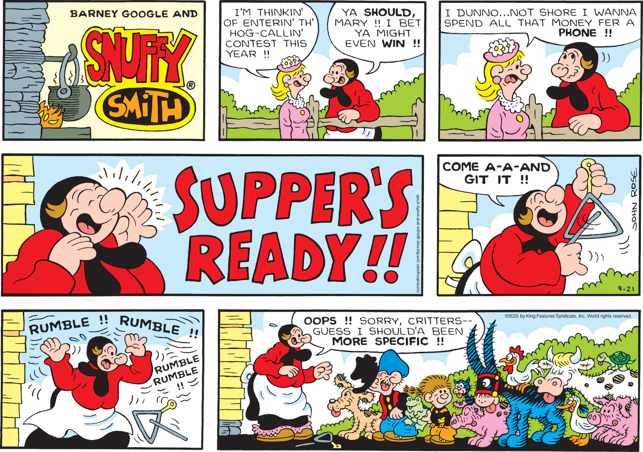 Pleased OCR: BARNEY GOOGLE AND SNUFFY SMITH I'M THINKIN' OF ENTERIN' TH' HOG-CALLIN' CONTEST THIS YEAR!! YA SHOULDMARY!! I BET YA MIGHT EVEN WIN !! SUPPER'S READY!! RUMBLE !! RUMBLE !! RUMBLE RUMBLE !! = I DUNNO...NOT SHORE I WANNA SPEND ALL THAT MONEY FER A PHONE !! COME A-A-AND GIT IT!! OOPS!! SORRYCRITTERS-- GUESS I SHOULD'A BEEN MORE SPECIFIC !! )) 9-21 ©2025 by King Features SyndicateInc. World rights reserved. JOHN ROSE BARNEY GOOGLE AND SNUFFY SMITH I'M THINKIN ' OF ENTERIN ' TH ' HOG - CALLIN ' CONTEST THIS YEAR !! YA SHOULDMARY !! I BET YA MIGHT EVEN WIN !! SUPPER'S READY !! RUMBLE !! RUMBLE !! RUMBLE RUMBLE !! = I DUNNO ... NOT SHORE I WANNA SPEND ALL THAT MONEY FER A PHONE !! COME A - A - AND GIT IT !! OOPS !! SORRYCRITTERS-- GUESS I SHOULD'A BEEN MORE SPECIFIC !! ) ) 9-21 © 2025 by King Features SyndicateInc. World rights reserved . JOHN ROSE