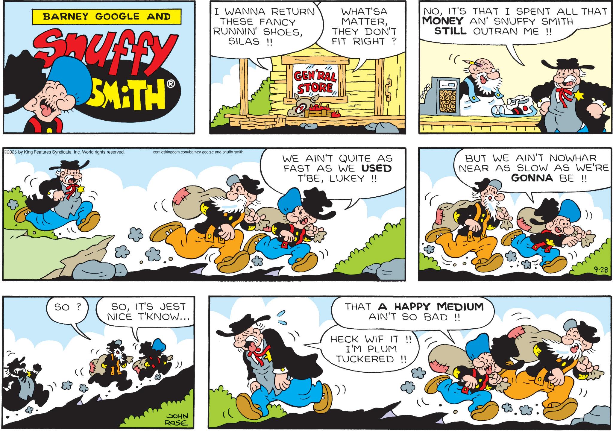 Animation OCR: BARNEY GOOGLE AND Snuffy SMATH I WANNA RETURN THESE FANCY RUNNIN' SHOESSILAS!! WHAT'SA MATTERTHEY DON'T FIT RIGHT ? /// GEN RAL STORE NOIT'S THAT I SPENT ALL THAT MONEY AN' SNUFFY SMITH STILL OUTRAN ME !! " 2025 by King Features SyndicateInc. World rights reserved. comicskingdom.com/barney-google-and-snuffy-smith SO ? SOIT'S JEST NICE T'KNOW... JOHN ROSE WE AIN'T QUITE AS FAST AS WE USED T'BELUKEY !! BUT WE AIN'T NOWHAR NEAR AS SLOW AS WE'RE GONNA BE !! THAT A HAPPY MEDIUM AIN'T SO BAD !! HECK WIF IT !! I'M PLUM TUCKERED!! )) 9-28 BARNEY GOOGLE AND Snuffy SMATH I WANNA RETURN THESE FANCY RUNNIN ' SHOESSILAS !! WHAT'SA MATTERTHEY DON'T FIT RIGHT ? /// GEN RAL STORE NOIT'S THAT I SPENT ALL THAT MONEY AN ' SNUFFY SMITH STILL OUTRAN ME !! " 2025 by King Features SyndicateInc. World rights reserved . comicskingdom.com/barney-google-and-snuffy-smith SO ? SOIT'S JEST NICE T'KNOW ... JOHN ROSE WE AIN'T QUITE AS FAST AS WE USED T'BELUKEY !! BUT WE AIN'T NOWHAR NEAR AS SLOW AS WE'RE GONNA BE !! THAT A HAPPY MEDIUM AIN'T SO BAD !! HECK WIF IT !! I'M PLUM TUCKERED !! ) ) 9-28