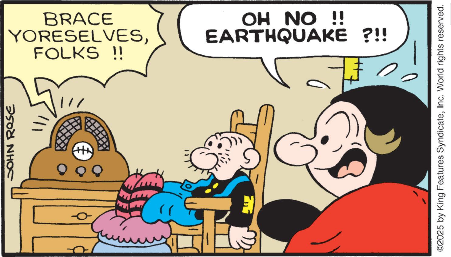 Comic book OCR: BRACE YORESELVESFOLKS !! OH NO !! EARTHQUAKE ?!! 2500 NH?C +++ 000 0 - ©2025 by King Features SyndicateInc. World rights reserved. BRACE YORESELVESFOLKS !! OH NO !! EARTHQUAKE ? !! 2500 NH?C +++ 000 0 - © 2025 by King Features SyndicateInc. World rights reserved .
