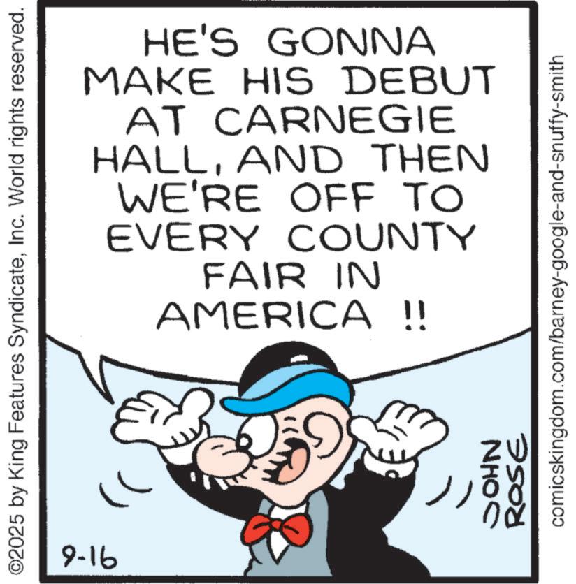 Pleased OCR: ©2025 by King Features SyndicateInc. World rights reserved. 91-6 NHOC HE'S GONNA MAKE HIS DEBUT AT CARNEGIE HALLAND THEN WE'RE OFF TO EVERY COUNTY FAIR IN AMERICA !! ROSE comicskingdom.com/barney-google-and-snuffy-smith © 2025 by King Features SyndicateInc. World rights reserved . 91-6 NHOC HE'S GONNA MAKE HIS DEBUT AT CARNEGIE HALLAND THEN WE'RE OFF TO EVERY COUNTY FAIR IN AMERICA !! ROSE comicskingdom.com/barney-google-and-snuffy-smith