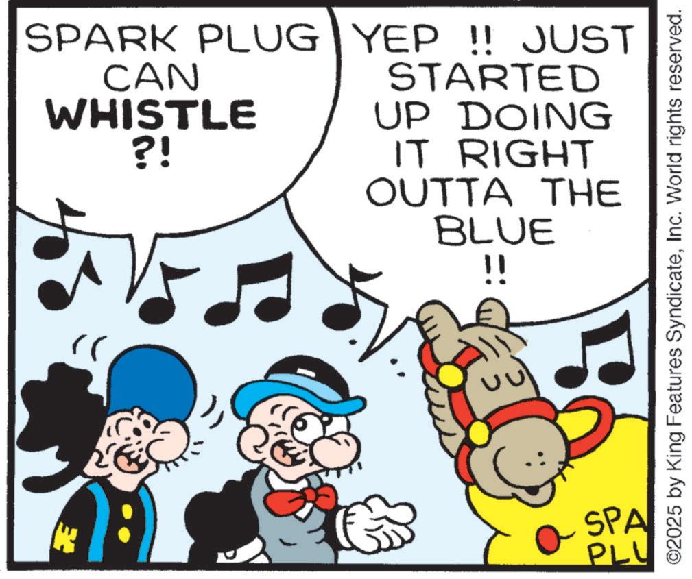 Graphics OCR: SPARK PLUG CAN WHISTLE ?! YEP!! JUST STARTED UP DOING IT RIGHT OUTTA THE BLUE !! " SPA PLU K ©2025 by King Features SyndicateInc. World rights reserved. SPARK PLUG CAN WHISTLE ? ! YEP !! JUST STARTED UP DOING IT RIGHT OUTTA THE BLUE !! " SPA PLU K © 2025 by King Features SyndicateInc. World rights reserved .